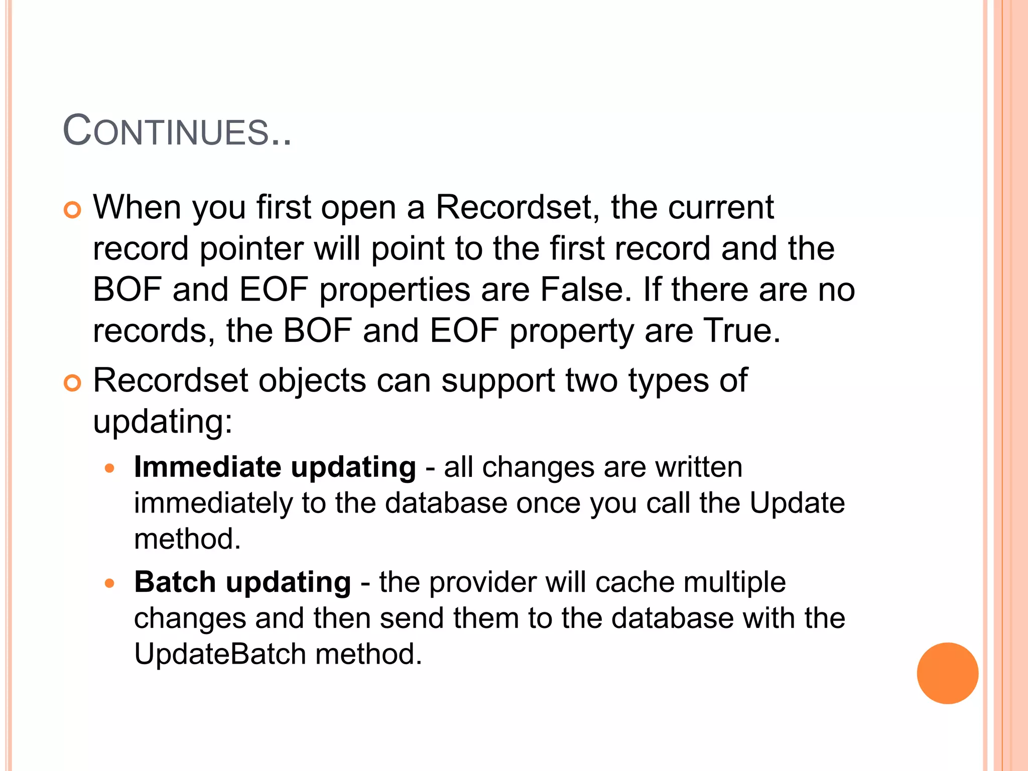 CONTINUES..
 When you first open a Recordset, the current
record pointer will point to the first record and the
BOF and EOF properties are False. If there are no
records, the BOF and EOF property are True.
 Recordset objects can support two types of
updating:
 Immediate updating - all changes are written
immediately to the database once you call the Update
method.
 Batch updating - the provider will cache multiple
changes and then send them to the database with the
UpdateBatch method.
 