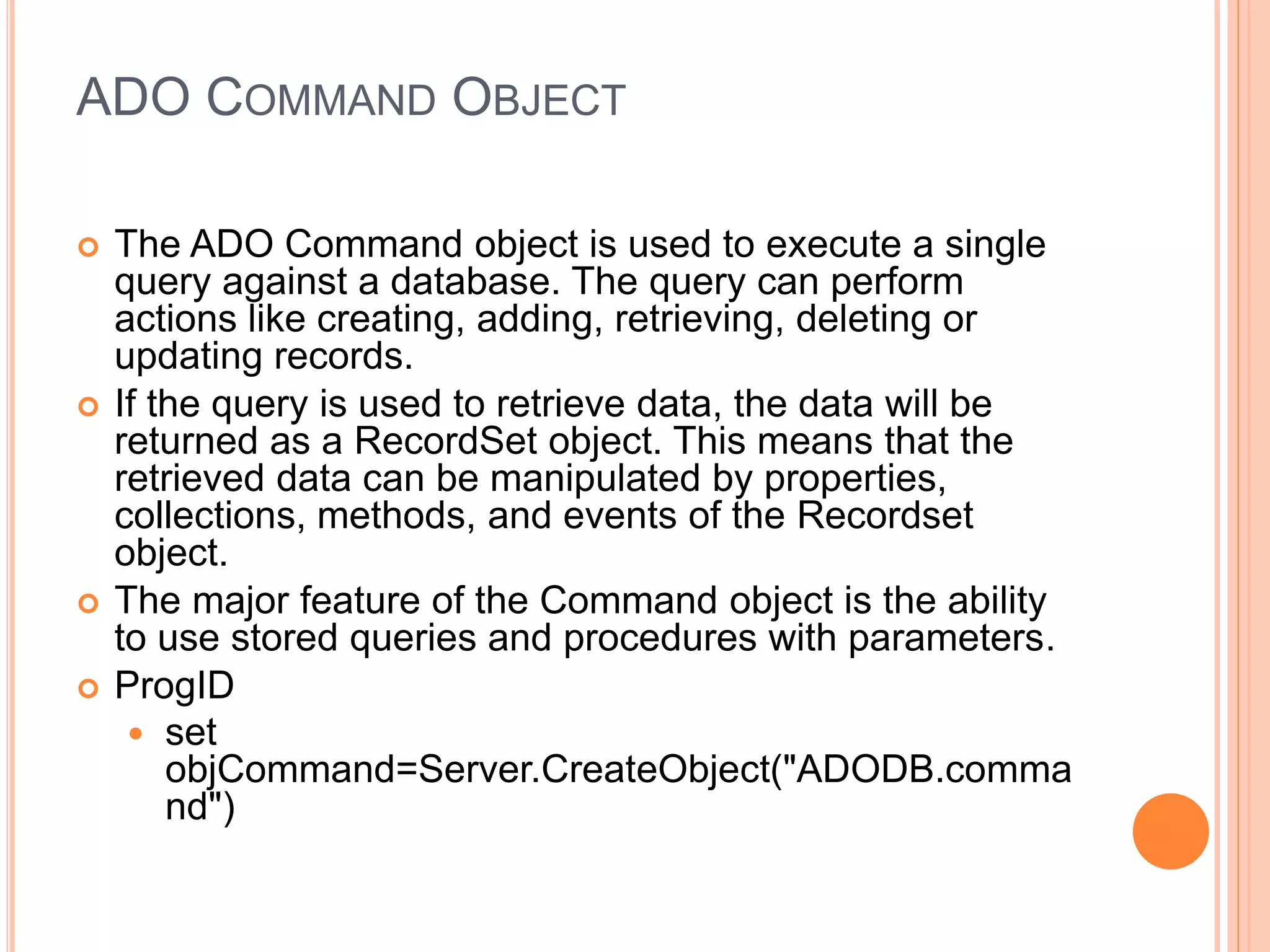 ADO COMMAND OBJECT
 The ADO Command object is used to execute a single
query against a database. The query can perform
actions like creating, adding, retrieving, deleting or
updating records.
 If the query is used to retrieve data, the data will be
returned as a RecordSet object. This means that the
retrieved data can be manipulated by properties,
collections, methods, and events of the Recordset
object.
 The major feature of the Command object is the ability
to use stored queries and procedures with parameters.
 ProgID
 set
objCommand=Server.CreateObject("ADODB.comma
nd")
 