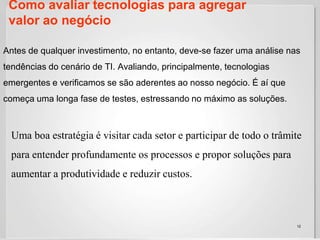 Como avaliar tecnologias para agregar valor ao negócio12Antes de qualquer investimento, no entanto, deve-se fazer uma análise nas tendências do cenário de TI. Avaliando, principalmente, tecnologias emergentes e verificamos se são aderentes ao nosso negócio. É aí que começa uma longa fase de testes, estressando no máximo as soluções. Uma boa estratégia é visitar cada setor e participar de todo o trâmite para entender profundamente os processos e propor soluções para aumentar a produtividade e reduzir custos. 