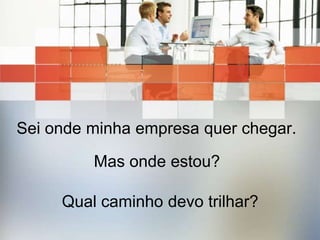 Sei onde minha empresa quer chegar. Mas onde estou?Qual caminho devo trilhar?