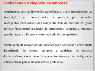 Conhecendo o Negócio da empresa4Atualmente, com as inovações tecnológicas, o alto investimento da instituição em modernização, a procura por soluções inteligentes, bem como a alta competitividade do mercado em geral tornam fundamental a adoção de ferramentas, soluções e produtos que destaquem a Empresa nesse mercado tão competitivo.  Porém, a rápida adoção dessas soluções pode ocasionar o crescimento desordenado de setores, compras e aquisição de recursos desnecessários, sendo que o planejamento estratégico se configura em solução eficaz para a maioria desses problemas. 