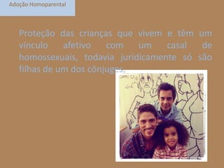 Adoção Homoparental

Proteção das crianças que vivem e têm um
vínculo
afetivo
com
um
casal
de
homossexuais, todavia juridicamente só são
filhas de um dos cônjuges.

 