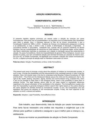 1
ADOÇÃO HOMOPARENTAL
HOMOPARENTAL ADOPTION
1
SAKAGUCHI, W. M. O.;
2
BERTONCINI, C.
1e2
Curso de Direito - Faculdades Integradas de Ourinhos-FIO.
RESUMO
O presente trabalho objetiva promover um estudo sobre a adoção de crianças por pares
homossexuais. Para tanto traz as possibilidades e os requisitos que os pretendentes pais necessitam
para obter a adoção. Aqui, o interesse repousa no fato de se buscar compreender o que a
Constituição Federal de 1988 e o ECA – Estatuto da Criança e do Adolescente asseguram à criança
e ao adolescente, ou seja, o direito à vida, à saúde, à alimentação, à educação, à dignidade, à
convivência familiar e comunitária, inobstante isso, quando não for possível mantê-los na família
biológica, tem-se a possibilidade de colocá-los em lares adotivos. Os diplomas legais, acima citados,
não fazem referências implícitas ou expressas com relação à orientação sexual dos pretendentes à
adoção. Os pares homoafetivos, diante da impossibilidade de gerarem filhos biológicos, buscam seus
direitos na justiça, que vem concedendo adoção para famílias formadas por pessoas do mesmo sexo.
Por sua vez, no Direito Comparado, há legislação que concede a adoção aos casais homossexuais.
Por fim, o objetivo principal da adoção está no interesse e bem-estar do menor.
Palavras chave: Adoção, Possibilidade Jurídica, União Homoafetiva.
ABSTRACT
The present work aims to promote a study about the adoption of children by homosexuals couples. In
such a way, it brings the possibilities and the requirements to the candidate parents in order to get the
adoption. Here, the interest rests in the fact to understand what Brazilian Federal Constitution of 1988
and the ECA – The Child and the Adolescent Statute assure the child and the adolescent, that is, the
right to life, health, feeding, education, dignity, familiar and communitarian living, inobstant this, when
it will not be possible to keep them in the biological family, there is the possibility to place them in
adoptive homes. The legal statutes above cited do not make implicit or expressed references
regarding to the sexual orientation of the candidates to the adoption. The homoaffective couples who
face the impossibility to generate biological children search their rights based on the justice allowing
the same adoption for families formed by homosexual couples. In turn, the Comparative Law has
legislation that grants the adoption to the homosexuals couples. Finally, the main objective of the
adoption is minor´s interest and welfare.
Keywords: Adoption, Legal Possibility, Homoaffective Union.
INTRODUÇÃO
Este trabalho, aqui desenvolvido, trata da Adoção por casais homossexuais.
Para tanto faz-se necessário uma análise dos requisitos e exigências que a lei
oferece para qualificar o adotante e assegurar o que é melhor para a criança e, ou,
adolescente.
Buscou-se mostrar as possibilidades de adoção no Direito Comparado.
 