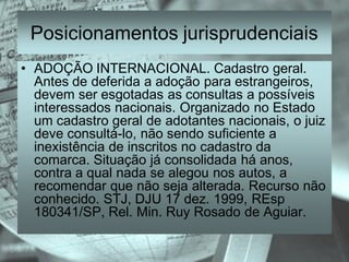 Posicionamentos jurisprudenciais
• ADOÇÃO INTERNACIONAL. Cadastro geral.
  Antes de deferida a adoção para estrangeiros,
  devem ser esgotadas as consultas a possíveis
  interessados nacionais. Organizado no Estado
  um cadastro geral de adotantes nacionais, o juiz
  deve consultá-lo, não sendo suficiente a
  inexistência de inscritos no cadastro da
  comarca. Situação já consolidada há anos,
  contra a qual nada se alegou nos autos, a
  recomendar que não seja alterada. Recurso não
  conhecido. STJ, DJU 17 dez. 1999, REsp
  180341/SP, Rel. Min. Ruy Rosado de Aguiar.
 
