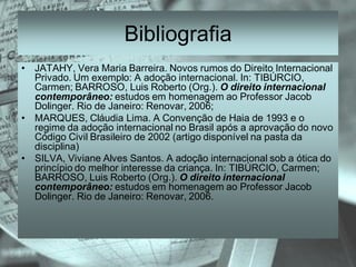 Bibliografia
• JATAHY, Vera Maria Barreira. Novos rumos do Direito Internacional
  Privado. Um exemplo: A adoção internacional. In: TIBÚRCIO,
  Carmen; BARROSO, Luis Roberto (Org.). O direito internacional
  contemporâneo: estudos em homenagem ao Professor Jacob
  Dolinger. Rio de Janeiro: Renovar, 2006;
• MARQUES, Cláudia Lima. A Convenção de Haia de 1993 e o
  regime da adoção internacional no Brasil após a aprovação do novo
  Código Civil Brasileiro de 2002 (artigo disponível na pasta da
  disciplina)
• SILVA, Viviane Alves Santos. A adoção internacional sob a ótica do
  princípio do melhor interesse da criança. In: TIBÚRCIO, Carmen;
  BARROSO, Luis Roberto (Org.). O direito internacional
  contemporâneo: estudos em homenagem ao Professor Jacob
  Dolinger. Rio de Janeiro: Renovar, 2006.
 