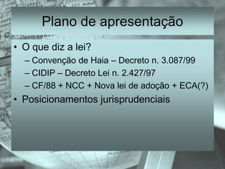 Plano de apresentação
• O que diz a lei?
  – Convenção de Haia – Decreto n. 3.087/99
  – CIDIP – Decreto Lei n. 2.427/97
  – CF/88 + NCC + Nova lei de adoção + ECA(?)
• Posicionamentos jurisprudenciais
 