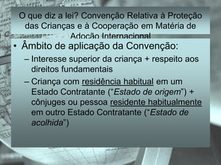 O que diz a lei? Convenção Relativa à Proteção
  das Crianças e à Cooperação em Matéria de
               Adoção Internacional
• Âmbito de aplicação da Convenção:
  – Interesse superior da criança + respeito aos
    direitos fundamentais
  – Criança com residência habitual em um
    Estado Contratante (“Estado de origem”) +
    cônjuges ou pessoa residente habitualmente
    em outro Estado Contratante (“Estado de
    acolhida”)
 