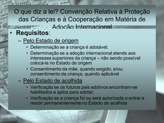 O que diz a lei? Convenção Relativa à Proteção
   das Crianças e à Cooperação em Matéria de
                Adoção Internacional
• Requisitos:
  – Pelo Estado de origem
     • Determinação se a criança é adotável;
     • Determinação se a adoção internacional atende aos
       interesses superiores da criança – não sendo possível
       colocá-la no Estado de origem
     • Consentimento da mãe, quando exigido, e/ou;
       consentimento da criança, quando aplicável
  – Pelo Estado de acolhida
     • Verificação se os futuros pais adotivos encontram-se
       habilitados e aptos para adotar;
     • Verificação se a criança foi ou será autorizada a entrar e
       residir permanentemente no Estado de acolhida
 