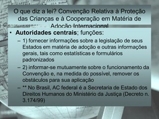 O que diz a lei? Convenção Relativa à Proteção
   das Crianças e à Cooperação em Matéria de
                Adoção Internacional
• Autoridades centrais; funções:
  – 1) fornecer informações sobre a legislação de seus
    Estados em matéria de adoção e outras informações
    gerais, tais como estatísticas e formulários
    padronizados
  – 2) informar-se mutuamente sobre o funcionamento da
    Convenção e, na medida do possível, remover os
    obstáculos para sua aplicação
  – ** No Brasil, AC federal é a Secretaria de Estado dos
    Direitos Humanos do Ministério da Justiça (Decreto n.
    3.174/99)
 