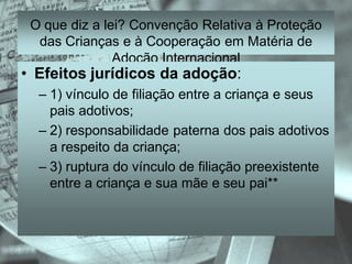 O que diz a lei? Convenção Relativa à Proteção
  das Crianças e à Cooperação em Matéria de
               Adoção Internacional
• Efeitos jurídicos da adoção:
  – 1) vínculo de filiação entre a criança e seus
    pais adotivos;
  – 2) responsabilidade paterna dos pais adotivos
    a respeito da criança;
  – 3) ruptura do vínculo de filiação preexistente
    entre a criança e sua mãe e seu pai**
 