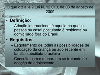 O que diz a lei? Lei N. 12.010, de 03 de agosto de
                        2009

• Definição:
  – Adoção internacional é aquela na qual a
    pessoa ou casal postulante é residente ou
    domiciliado fora do Brasil
• Requisitos:
  – Esgotamento de todas as possibilidades de
    colocação da criança ou adolescente em
    família substituta brasileira
  – Consulta com o menor, em se tratando de
    adoção de adolescente
 