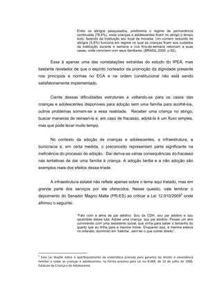 Entre os abrigos pesquisados, predomina o regime de permanência
continuada (78,4%), onde crianças e adolescentes ficam no abrigo o tempo
todo, fazendo da instituição seu local de moradia. Um número reduzido de
abrigos (5,8%) funciona em regime no qual as crianças ficam aos cuidados
da instituição durante a semana e nos fins-de-semana retornam a suas
casas, onde convivem com seus familiares. (BRASIL,2005, p.92).
Essa á apenas uma das constatações extraídas do estudo do IPEA, mas
bastante revelador de que o espírito norteador da promoção da dignidade presente
nos princípios e normas no ECA e na ordem constitucional não está sendo
satisfatoriamente implementado.
Ciente dessas dificuldades estruturais e voltando-se para os casos das
crianças e adolescentes disponíveis para adoção sem uma família para acolhê-los,
outros problemas somam-se a essa realidade. Receber uma criança no abrigo,
buscar maneiras de reinseri-la e, em caso de fracasso, adotá-la é um fluxo simples,
mas que pode levar muito tempo.
No contexto da adoção de crianças e adolescentes, a infraestrutura, a
burocracia e, em certa medida, o preconceito representam parte significante na
ineficiência do processo de adoção. Daí deriva-se várias consequências do fracasso
nas tentativas de dar uma família à criança. A adoção tardia e a não adoção são
exemplos reais dos efeitos dessa tríade.
A infraestrutura estatal não reflete apenas sobre o tema aqui tratado, mas em
grande parte dos serviços por ele oferecidos. Nesse quesito, vale lembrar o
depoimento do Senador Magno Malta (PR-ES) ao criticar a Lei 12.010/20095
onde
afirmou o seguinte:
“Falo com a alma de pai adotivo. Sou da CDH, sou pai adotivo e sou
sacerdote dessa luta. Adotei uma criança, sou pai adotivo. Passei um ano
convivendo com uma assistente social, que vinha para saber o tamanho do
quarto que eu tinha para a menina morar. Enquanto isso, a menina estava
no orfanato, dormindo em ‘treliche’, sem ter o que comer direito”.
5
Esta Lei dispõe sobre o aperfeiçoamento da sistemática prevista para garantia do direito à convivência
familiar a todas as crianças e adolescentes, na forma prevista pela Lei no 8.069, de 13 de julho de 1990,
Estatuto da Criança e do Adolescente.
 