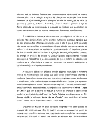 atentem para os preceitos fundamentais implementadores da dignidade da pessoa
humana, visto que a proteção adequada às crianças em espera por uma família
necessita de ações convergentes e enérgicas em que as instituições de todos os
poderes (Legislativo, Judiciário, Executivo, Ministério Público) passem a agir de
forma integrada na implementação e execução de medidas que possibilitem os
meios para ampliar a taxa de sucesso nas adoções de crianças e adolescentes.
É notório que a mudança nessa realidade para equilibrar os dos lados da
equação não é simples. Como se viu, o caráter multifatorial revela que é preciso que
os pais pretendentes reflitam positivamente sobre o fato de que o perfil procurado
não condiz com o perfil do universo disponível para adoção, mas com um pouco de
esforço poderá ser o vetor de mudança no quadro existente. O Legislativo precisa
facilitar o caminho desburocratizando a legislação, sem mitigar o princípio protetivo
da criança em processo de adoção. O Executivo precisa disponibilizar os recursos
adequados e necessários à operacionalização de todo o sistema de adoção, seja
melhorando a infraestrutura e recursos existentes ou atuando pedagógica e
proativamente junto aos pais pretendentes.
A efetividade dessa ação protetiva também depende da atuação do ministério
Público no monitoramento das ações que estão sendo desenvolvidas, aferindo a
qualidade das medidas empregadas pelo executivo com vistas a propor ajustes para
o atendimento mais condizente com as necessidades das crianças que aguardam
ansiosamente por uma família. As campanhas conjuntas podem ser um instrumento
eficaz na melhoria dessa realidade. Exemplo disso é a campanha "Adoção - Laços
de Amor" que tem o objetivo de reduzir o número de crianças e adolescentes
acolhidos em instituições do Estado de Santa Catarina e a desenvolvida no Rio
Grande do Norte intitulada “Amor não se Escolhe” para sensibilizar adotantes
contra critérios físicos de escolha como cor, idade e sexo.
Enquanto não houver um olhar especial e integrado sobre essa questão as
crianças irão continuar nas mãos do destino em que a passagem do tempo se
mostra como uma força redutora das chances de serem escolhidas para adoção,
fazendo com que fujam do abrigo e se lançam ao acaso da vida, onde facilmente
 