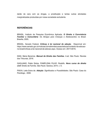 darão de cara com as drogas, a prostituição e tantas outras atividades
marginalizadas produzidas por nossa sociedade excludente.
REFERÊNCIAS
BRASIL, Instituto de Pesquisa Econômica Aplicada. O Direito à Convivência
Familiar e Comunitária: Os Abrigos para Crianças e Adolescentes no Brasil.
Brasília, 2005.
BRASIL, Senado Federal. Críticas à lei nacional de adoção. Disponível em:
https://www.senado.gov.br/noticias/Jornal/emdiscussao/adocao/contexto-da-adocao-
no-brasil/criticas-a-lei-nacional-de-adocao.aspx. Acesso em: 29/11/2016.
DIAS, Maria Berenice. Manual de Direito das Famílias. 4.ed. São Paulo: Revista
dos Tribunais, 2016.
GAGLIANO, Pablo Stolze. PAMPLONA FILHO. Rodolfo. Novo curso de direito
civil: Direito de Família. São Paulo: Saraiva, 2014, v. 6.
PAIVA, Leila Dutra de. Adoção: Significados e Possibilidades. São Paulo: Casa do
Psicólogo, 2008.
 