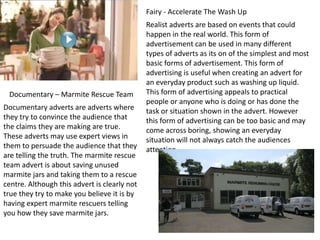 Fairy - Accelerate The Wash Up

Documentary – Marmite Rescue Team
Documentary adverts are adverts where
they try to convince the audience that
the claims they are making are true.
These adverts may use expert views in
them to persuade the audience that they
are telling the truth. The marmite rescue
team advert is about saving unused
marmite jars and taking them to a rescue
centre. Although this advert is clearly not
true they try to make you believe it is by
having expert marmite rescuers telling
you how they save marmite jars.

Realist adverts are based on events that could
happen in the real world. This form of
advertisement can be used in many different
types of adverts as its on of the simplest and most
basic forms of advertisement. This form of
advertising is useful when creating an advert for
an everyday product such as washing up liquid.
This form of advertising appeals to practical
people or anyone who is doing or has done the
task or situation shown in the advert. However
this form of advertising can be too basic and may
come across boring, showing an everyday
situation will not always catch the audiences
attention.

 