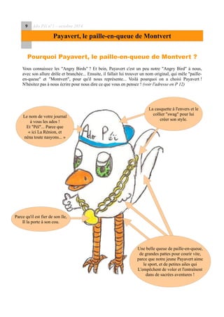 9 Ado Péï n°1 – octobre 2014
Payavert, le paille-en-queue de Montvert
Pourquoi Payavert, le paille-en-queue de Montvert ?
Vous connaissez les "Angry Birds" ? Et bein, Payavert c'est un peu notre "Angry Bird" à nous,
avec son allure drôle et branchée... Ensuite, il fallait lui trouver un nom original, qui mêle "paille-
en-queue" et "Montvert", pour qu'il nous représente... Voilà pourquoi on a choisi Payavert !
N'hésitez pas à nous écrire pour nous dire ce que vous en pensez ! (voir l'adresse en P 12)
Parce qu'il est fier de son île,
Il la porte à son cou.
La casquette à l'envers et le
collier "swag" pour lui
créer son style.
Une belle queue de paille-en-queue,
de grandes pattes pour courir vite,
parce que notre jeune Payavert aime
le sport, et de petites ailes qui
L'empêchent de voler et l'entraînent
dans de sacrées aventures !
Le nom de votre journal
à vous les ados !
Et "Péï"... Parce que
« ici La Rénion, et
néna toute nasyons... »
 
