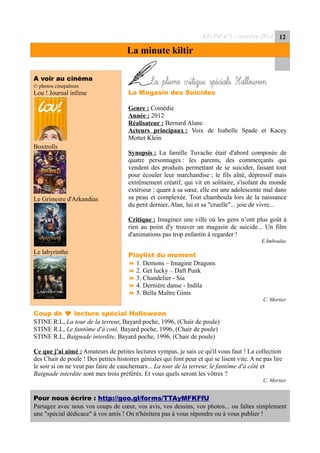 Ado Péï n°1 – octobre 2014 12
La minute kiltir
A voir au cinéma
© photos cinepalmes
Lou ! Journal infime
Boxtrolls
Le Grimoire d'Arkandias
Le labyrinthe
Laplumecritique
Le Magasin des Suicides
Genre : Comédie
Année : 2012
Réalisateur : Bernard Alane
Acteurs principaux : Voix de Isabelle Spade et Kacey
Mottet Klein
Synopsis : La famille Tuvache était d'abord composée de
quatre personnages : les parents, des commerçants qui
vendent des produits permettant de se suicider, faisant tout
pour écouler leur marchandise ; le fils aîné, dépressif mais
extrêmement créatif, qui vit en solitaire, s'isolant du monde
extérieur ; quant à sa sœur, elle est une adolescente mal dans
sa peau et complexée. Tout chamboula lors de la naissance
du petit dernier, Alan, lui et sa "cruelle"... joie de vivre...
Critique : Imaginez une ville où les gens n’ont plus goût à
rien au point d'y trouver un magasin de suicide... Un film
d'animations pas trop enfantin à regarder !
E.Imboulas
Playlist du moment
 1. Demons – Imagine Dragons
 2. Get lucky – Daft Punk
 3. Chandelier - Sia
 4. Dernière danse - Indila
 5. Bella Maître Gims
C. Mortier
Coup de  lecture spécial Halloween
STINE R.L, La tour de la terreur, Bayard poche, 1996, (Chair de poule)
STINE R.L, Le fantôme d'à coté, Bayard poche, 1996, (Chair de poule)
STINE R.L, Baignade interdite, Bayard poche, 1996, (Chair de poule)
Ce que j'ai aimé : Amateurs de petites lectures sympas, je sais ce qu'il vous faut ! La collection
des Chair de poule ! Des petites histoires géniales qui font peur et qui se lisent vite. A ne pas lire
le soir si on ne veut pas faire de cauchemars... La tour de la terreur, le fantôme d'à côté et
Baignade interdite sont mes trois préférés. Et vous quels seront les vôtres ?
C. Mortier
Pour nous écrire : http://goo.gl/forms/TTAyMFKFfU
Partagez avec nous vos coups de cœur, vos avis, vos dessins, vos photos... ou faîtes simplement
une "spécial dédicace" à vos amis ! On n'hésitera pas à vous répondre ou à vous publier !
 