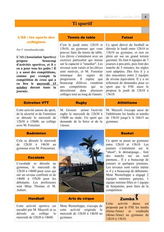 Ado Péï n°1 – octobre 2014 4
Ti sportif
L'AS : les sports des
collégiens
Par V. Anandanadaradja
L'AS (Association Sportive)
propose beaucoup
d'activités sportives, et il y
en a pour tous les goûts ! Il
y a aussi des compétitions,
comme par exemple la
compétition de cross qui a
eu lieu le mercredi 15
octobre durant toute la
journée.
Tennis de table Futsal
C'est le jeudi entre 12h10 et
13h10, au gymnase que vous
pouvez faire du tennis de table.
Les élèves s’entraînent avec un
exercice particulier qui insiste
sur la capacité à "smasher". Les
niveaux sont variés et les élèves
sont motivés, et M. Forestier
remarque des signes de
progression. Il espère que
beaucoup d'élèves viendront
aux compétitions qui se
dérouleront dans plusieurs
collèges tout au long de l'année.
Ce sport dérivé du football se
déroule le lundi entre 12h10 et
13h10 au gymnase, et non en
plein air sur un grand terrain
gazonné. Ils font 6 équipes de 7
joueurs à peu prés, puis font des
matchs de 5 minutes, les règles
sont adaptées. Des fois il y a
des rencontres entre 2 équipes
de niveau équivalent. Il y a eu
tellement de demandes pour ce
sport que le FSE aussi le
propose le jeudi de 12h10 à
13h10.
A suivre
Entretien VTT Rugby Athlétisme
Cette activité autour du sport,
de la sécurité et de l'entretien
se déroule le mercredi de
12h30 à 15h00, au collège
avec M. Forestier.
M. Grosset anime l'activité
rugby le mercredi de 12h30 à
15h00 au stade. Un sport qui
demande de la force et de la
vitesse.
M. Mazzoli s'occupe aussi de
l'athlétisme les lundis et mardis
de 15h10 jusqu’à 'à 16h15 au
gymnase.
Badminton Basket
Cela se déroule le mercredi
de 12h30 à 14h30 au
gymnase avec M. Foncarnier.
L'escalade se déroule au
gymnase, le mercredi de
12h30 à 14h00 pour ceux qui
ont un niveau confirmé et de
14h00 à 15h30 pour les
débutants. Les professeurs
sont Mme Thomas et M.
Aubert.
Ce sport se passe au gymnase
entre 12h10 et 13h10. Les
joueurs s’entraînent sur le
"shoot", le démarquage... font
des matchs sur un seul
panneau... Il y a beaucoup de
joueurs et quelques joueuses.
Les niveaux sont variés même
si il y a beaucoup de débutants.
Mme Westerloppe a engagé 2
équipes minimes garçons, 1
équipe minime filles et 1 équipe
de benjamins, pour faire de la
compétition.
Handball Arts du cirque Zumba
Cette activité danse est
proposée par le FSE les lundis
(6ème-5ème) et vendredis
(4ème-3ème) au gymnase de
12h10 à 13h10.
Cette activité sportive est
encadré par M. Mazzoli et se
déroule au collège le
mercredi de 12h30 à 14h00.
Mme Westerloppe, s'occupe de
cette activité originale le
mercredi de 12h30 à 14h30 au
gymnase.
Escalade
 