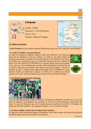 6
L'Irlande
Capitale : Dublin
Population : 4 722 028 habitants
Devise : Euro
Président : Michael D. Higgins
Le Folklore d'Irlande :
- Jack O'lantern, le plus célèbre symbole d'Halloween, parce que OUI, cette fête vient d'Irlande !
- Le trèfle à 4 feuilles, un porte-bonheur
Le trèfle est d'abord un symbole religieux utilisé par St-Patrick. Il est fièrement
porté par les Irlandais en tant que symbole. Le trèfle est une petite plante qui
pourrait pousser dans les jardins il a des petits duvets sur les feuilles et sur la tige,
ses feuilles sont en forme de cœur, il y a des trèfles qui peuvent avoir 3 feuilles ou
bien 4. Les faux (OXALIS TETRAPHYLLA ) ont des tâches noires sur les pétales
et les vrais eux, ont les pétales plus ouvertes. Selon la légende, le trèfle donne de
la chance, mais peut aussi donner autre chose comme par exemple : l'amour, le
bonheur, la santé... Chaque feuille représente quelque chose de différent et c'est la
dernière feuille qui représente la chance. Le trèfle est un symbole qui s'utilise
comme on le veut : bracelet, pendentif, porte-clés et bien sur en porte-bonheur.
- La St-Patrick, la grande fête irlandaise
C'est une fête chrétienne qui célèbre St-Patrick, le saint patron d'Irlande. Cette fête est un jour saint
pour les Irlandais. Contrairement aux rumeurs, ce n'est pas la fête nationale au sens proche du
terme. Ce jour est férié pour que tout le monde puisse en profiter de cette fête. A l'étranger, on
pense que cette fête célèbre ce qui compose l'Irlande : le vert, le trèfle et la bière.
- L'écriture celtique comme dans le Seigneur des Anneaux
Il s’agit de courbes entrelacées répétées ressemblant à des cordes nouées, des symboles qui datent
du Moyen-Âge et plus souvent utilisés sur les bijoux.
O. Hoareau
 