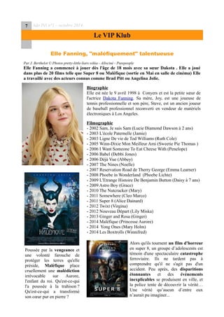 7 Ado Péï n°1 – octobre 2014
Le VIP Klub
Elle Fanning, "maléfiquement" talentueuse
Par J. Berthelot © Photos pretty-little-liars.wikia - Allociné - Purepeople
Elle Fanning a commencé à jouer dès l'âge de 18 mois avec sa sœur Dakota . Elle a joué
dans plus de 20 films telle que Super 8 ou Maléfique (sortie en Mai en salle de cinéma) Elle
a travaillé avec des acteurs connus comme Brad Pitt ou Angelina Jolie.
Biographie
Elle est née le 9 avril 1998 à Conyers et est la petite sœur de
l'actrice Dakota Fanning. Sa mère, Joy, est une joueuse de
tennis professionnelle et son père, Steve, est un ancien joueur
de baseball professionnel reconverti en vendeur de matériels
électroniques à Los Angeles.
Filmographie
- 2002 Sam, Je suis Sam (Lucie Diamond Dawson à 2 ans)
- 2003 L'école Paternelle (Jamie)
- 2003 Ligne De vie de Tod Williams (Ruth Cole)
- 2005 Winn-Dixie Mon Meilleur Ami (Sweetie Pie Thomas )
- 2006 I Want Someone To Eat Cheese With (Penelope)
- 2006 Babel (Debbi Jones)
- 2006 Déjà Vue (Abbey)
- 2007 The Nines (Noelle)
- 2007 Reservation Road de Therry George (Emma Learner)
- 2008 Phoebe in Wonderland (Phoebe Lichte)
- 2009 L'Etrange Histoire De Benjamin Button (Daisy à 7 ans)
- 2009 Astro Boy (Grace)
- 2010 The Nutcracker (Mary)
- 2011 Somewhere (Cleo Marco)
- 2011 Super 8 (Alice Dainard)
- 2012 Twixt (Virgina)
- 2012 Nouveau Départ (Lily Miska)
- 2013 Ginger and Rosa (Ginger)
- 2014 Maléfique (Princesse Aurore)
- 2014 Yong Ones (Mary Holm)
- 2014 Les Boxtrolls (Winnifred)
Alors qu'ils tournent un film d'horreur
en super 8, un groupe d’adolescents est
témoin d'une spectaculaire catastrophe
ferroviaire. Ils ne tardent pas à
comprendre qu'il ne s'agit pas d'un
accident. Peu après, des disparitions
étonnantes et des événements
inexplicables se produisent en ville, et
la police tente de découvrir la vérité…
Une vérité qu’aucun d’entre eux
n’aurait pu imaginer...
Poussée par la vengeance et
une volonté farouche de
protéger les terres qu'elle
préside, Maléfique place
cruellement une malédiction
irrévocable sur Aurore,
l'enfant du roi. Qu'est-ce-qui
l'a poussée à la trahison ?
Qu'est-ce-qui a transformé
son cœur pur en pierre ?
 