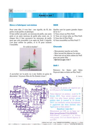 13 Ado Péï n°2 – décembre 2014
Amuz a zot !
Déco à fabriquer soi-même
Pour cette idée, il vous faut : une aiguille, du fil, des
perles et des pailles en plastique.
Il faut enfiler une perle, un morceau de paille, une autre
perle et un autre morceau de paille plus court, etc. A
chaque fois il faut raccourcir les morceaux de paille
pour que cela ressemble à un sapin de Noël. L'aiguille
c'est pour enfiler les pailles, et le fil pour soutenir
l’ensemble.
Et voilà le résultat !
A accrocher sur la porte ou à une fenêtre en guise de
décoration ! Joyeuses fêtes de fin d'année à tous !
MDR
Quelles sont les quatre grandes étapes
de la vie ?
1) Vous croyez au Père-Noël.
2) Vous ne croyez plus au Père-Noël.
3) Vous êtes le Père-Noël.
4) Vous ressemblez au Père-Noël !!!
Charade
- Mon premier marche sur la tête.
- Mon second fait déposer les armes.
- Mon tout est un beau cadeau de Noël
pour une petite fille.
- Qu'est-ce-que c'est ?
Défi !
Retrouve les fautes qu'a faites
Payavert dans sa lettre au Père Noël !
E.. Sorres
©PublicitéinventéeetréaliséeparE.Imboulas
LesfautesdePayavert :« cequi » ;« toujours vrai» ;« jenevoudrais » ;«trop courtes » ;« toutlemonde » ;« semoque » ;« j'ai
essayé » ;« lesfautes »Réponsedelacharade :Poux–paix(unepoupée)
© cabaneaidees.com
Un concours de poésie est organisé par
le CDI pour la St-Valentin
Venez déposer vos poèmes avant le 10
février 2015. Tous seront exposés au
CDI ! Les plus beaux poèmes seront
publiés dans le journal le 14 février
2015. Les meilleurs seront récompensés
et gagneront des bons d'achats chez
Agora pour se faire plaisir !
Inscrivez- vous vite !
Directement au CDI ou en ligne sur :
http://goo.gl/forms/TTAyMFKFfU
Sélectionnez « concours » et écrivez
votre poème. Si il est illustré déposez le
au CDI !
 