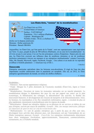 Ado Péï n°2 – décembre 2014 6
Les États-Unis, "rennes" de la mondialisation
Les États-Unis ou USA
(United States of America)
Surface : 9 629 048 km2
Population : 316,1 millions d'habitants
Capitale : Washington DC
Nombre d’états : 50 (il y a d'ailleurs 50
étoiles sur le drapeau américain)
Monnaie : Dollar américain ($)
Président : Barack OBAMA
Aujourd'hui, les États-Unis, qui font partie de la Triade2
, sont une superpuissance sans équivalent
sur Terre. Ce pays, peuplé de plus de 300 millions d'habitants, est au cœur de la mondialisation3
et,
s'il n'en est pas le seul acteur, il en est l'un des principaux centres d'impulsion. Depuis près de cent
ans, les États-Unis exercent une influence dans de nombreux domaines et sur de nombreux
territoires notamment à travers ses marques et ses entreprises multinationales5
comme Coca-cola,
Nike, Mc Donald, Microsoft, Apple, Facebook, Google... Une culture et un mode de vie reproduit
et diffusé à l'échelle planétaire : « American way of life ».
I. Baichoo
Coca-cola
Entreprise americaine spécialisée dans les boissons non-alcoolisées. Il s'agit de l'une des plus
importantes sociétés américaines dont la popularité est mondiale. Elle est, en 2012, la 3ème
entreprise agroalimentaire du monde, en termes de chiffres d'affaires.
C. Atiama
Vocabulaire :
1
Païen(ne) : Sans aucune appartenance religieuse.
2
Triade : Désigne les 3 pôles dominants de l’économie mondiale (États-Unis, Japon et Union
européenne).
3
Mondialisation : Ouverture de toutes les économies nationales sur un marché planétaire. La
mondialisation désigne la dépendance des pays les uns par rapport aux autres sur le plan
économique, la libéralisation des échanges, la délocalisation4
des activités, la fluidité des
mouvement financiers, le développement des moyens de transports et de télécommunication. Ainsi,
les hommes, les marchandises et les flux immatériels (information, argent…) circulent de plus en
plus rapidement, intensément et profondément entre les régions du monde.
4
Délocalisation : Quand une entreprise déplace un ou plusieurs de ses services en dehors de son
pays d'origine, souvent par soucis de rentabilité. Exemple : Nike, une marque américaine, fabrique
ses chaussures de sport en Asie car cela lui revient moins cher.
5
Multinationales : Ce sont de grandes entreprises qui, à partir du pays où elles sont nées,
développent leurs activités dans plusieurs pays, soit directement, soit par l’intermédiaire de ses
filiales (entreprises annexes). Exemple : Coca-Cola. Les entreprises multinationales déterminent
leurs choix stratégiques (localisation, approvisionnements, financement, commercialisation,
recrutements, etc.) à l'échelle mondiale.
 