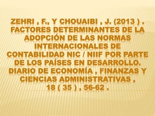 ZEHRI , F., Y CHOUAIBI , J. (2013 ) .
FACTORES DETERMINANTES DE LA
ADOPCIÓN DE LAS NORMAS
INTERNACIONALES DE
CONTABILIDAD NIC / NIIF POR PARTE
DE LOS PAÍSES EN DESARROLLO.
DIARIO DE ECONOMÍA , FINANZAS Y
CIENCIAS ADMINISTRATIVAS ,
18 ( 35 ) , 56-62 .
 