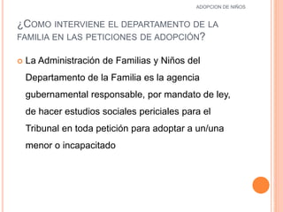¿COMO INTERVIENE EL DEPARTAMENTO DE LA
FAMILIA EN LAS PETICIONES DE ADOPCIÓN?
 La Administración de Familias y Niños del
Departamento de la Familia es la agencia
gubernamental responsable, por mandato de ley,
de hacer estudios sociales periciales para el
Tribunal en toda petición para adoptar a un/una
menor o incapacitado
12
ADOPCION DE NIÑOS
 