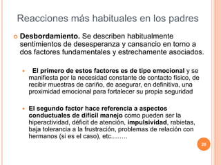  Desbordamiento. Se describen habitualmente
sentimientos de desesperanza y cansancio en torno a
dos factores fundamentales y estrechamente asociados.
 El primero de estos factores es de tipo emocional y se
manifiesta por la necesidad constante de contacto físico, de
recibir muestras de cariño, de asegurar, en definitiva, una
proximidad emocional para fortalecer su propia seguridad
 El segundo factor hace referencia a aspectos
conductuales de difícil manejo como pueden ser la
hiperactividad, déficit de atención, impulsividad, rabietas,
baja tolerancia a la frustración, problemas de relación con
hermanos (si es el caso), etc.…….
28
Reacciones más habituales en los padres
 