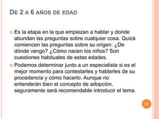 DE 2 A 6 AÑOS DE EDAD
 Es la etapa en la que empiezan a hablar y donde
abundan las preguntas sobre cualquier cosa. Quizá
comiencen las preguntas sobre su origen: ¿De
dónde vengo? ¿Cómo nacen los niños? Son
cuestiones habituales de estas edades.
 Podemos determinar junto a un especialista si es el
mejor momento para contestarles y hablarles de su
procedencia y cómo hacerlo. Aunque no
entenderán bien el concepto de adopción,
seguramente será recomendable introducir el tema.
33
 