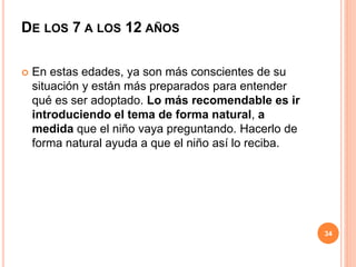 DE LOS 7 A LOS 12 AÑOS
 En estas edades, ya son más conscientes de su
situación y están más preparados para entender
qué es ser adoptado. Lo más recomendable es ir
introduciendo el tema de forma natural, a
medida que el niño vaya preguntando. Hacerlo de
forma natural ayuda a que el niño así lo reciba.
34
 