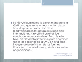 10




   La Río+20 igualmente le dio un mandato a la
    ONU para que inicie la negociación de un
    tratado para la protección de la
    biodiversidad en las aguas de jurisdicción
    internacional. A nivel institucional, fue
    aprobada la creación de un Foro de Alto
    Nivel de Desarrollo Sostenible para coordinar
    todas las acciones de la ONU en esta área,
    incluyendo la definición de las fuentes
    financieras, una de las mayores trabas en las
    negociaciones.
                                       Lic° William Vegazo Muro
                                     educdor230167@gmail.com
 