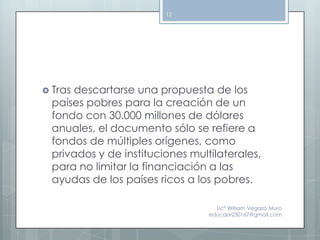 12




 Trasdescartarse una propuesta de los
  países pobres para la creación de un
  fondo con 30.000 millones de dólares
  anuales, el documento sólo se refiere a
  fondos de múltiples orígenes, como
  privados y de instituciones multilaterales,
  para no limitar la financiación a las
  ayudas de los países ricos a los pobres.

                                    Lic° William Vegazo Muro
                                  educdor230167@gmail.com
 