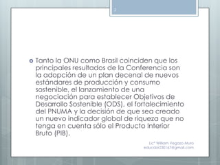 2




   Tanto la ONU como Brasil coinciden que los
    principales resultados de la Conferencia son
    la adopción de un plan decenal de nuevos
    estándares de producción y consumo
    sostenible, el lanzamiento de una
    negociación para establecer Objetivos de
    Desarrollo Sostenible (ODS), el fortalecimiento
    del PNUMA y la decisión de que sea creado
    un nuevo indicador global de riqueza que no
    tenga en cuenta sólo el Producto Interior
    Bruto (PIB).
                                        Lic° William Vegazo Muro
                                      educdor230167@gmail.com
 