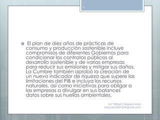 6




    El plan de diez años de prácticas de
    consumo y producción sostenible incluye
    compromisos de diferentes Gobiernos para
    condicionar los contratos públicos al
    desarrollo sostenible y de varias empresas
    para reducir sus emisiones y mitigar sus daños.
    La Cumbre también aprobó la creación de
    un nuevo indicador de riqueza que supere las
    limitaciones del PIB e incluya los recursos
    naturales, así como iniciativas para obligar a
    las empresas a divulgar en sus balances
    datos sobre sus huellas ambientales.
                                       Lic° William Vegazo Muro
                                     educdor230167@gmail.com
 
