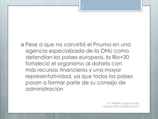 8




 Pese a que no convirtió el Pnuma en una
 agencia especializada de la ONU como
 defendían los países europeos, la Río+20
 fortaleció el organismo al dotarlo con
 más recursos financieros y una mayor
 representatividad, ya que todos los países
 pasan a formar parte de su consejo de
 administración

                                 Lic° William Vegazo Muro
                               educdor230167@gmail.com
 