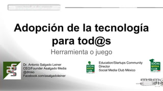 Adopción de la tecnología
para tod@s
Herramienta o juego
Dr. Antonio Salgado Leiner
CEO/Founder Asalgado Media
@droso
Facebook.com/asalgadoleiner
Education/Startups Community
Director
Social Media Club México
 