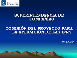 SUPERINTENDENCIA DE
         COMPAÑÍAS

COMISIÓN DEL PROYECTO PARA
  LA APLICACIÓN DE LAS IFRS

                      2011.04.26




                              1
 