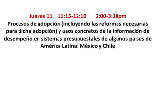 Jueves 11 11:15-12:10 2:00-3:10pm
Procesos de adopción (incluyendo las reformas necesarias
para dicha adopción) y usos concretos de la información de
desempeño en sistemas presupuestales de algunos países de
América Latina: México y Chile
 