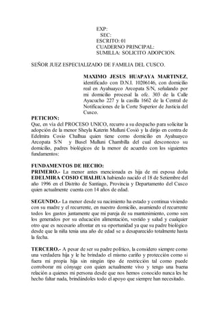EXP:
SEC:
ESCRITO: 01
CUADERNO PRINCIPAL:
SUMILLA: SOLICITO ADOPCION.
SEÑOR JUEZ ESPECIALIZADO DE FAMILIA DEL CUSCO.
MAXIMO JESUS HUAPAYA MARTINEZ,
identificado con D.N.I. 10206146, con domicilio
real en Ayahuayco Arcopata S/N, señalando por
mi domicilio procesal la ofc. 303 de la Calle
Ayacucho 227 y la casilla 1662 de la Central de
Notificaciones de la Corte Superior de Justicia del
Cusco.
PETICION:
Que, en vía del PROCESO UNICO, recurro a su despacho para solicitar la
adopción de la menor Sheyla Katerin Mulluni Cosió y la dirijo en contra de
Edelmira Cosio Chalhua quien tiene como domicilio en Ayahuayco
Arcopata S/N y Busel Mulluni Chambilla del cual desconozco su
domicilio, padres biológicos de la menor de acuerdo con los siguientes
fundamentos:
FUNDAMENTOS DE HECHO:
PRIMERO.- La menor antes mencionada es hija de mi esposa doña
EDELMIRA COSIO CHALHUA habiendo nacido el 18 de Setiembre del
año 1996 en el Distrito de Santiago, Provincia y Departamento del Cusco
quien actualmente cuenta con 14 años de edad.
SEGUNDO.- La menor desde su nacimiento ha estado y continua viviendo
con su madre y el recurrente, en nuestro domicilio, asumiendo el recurrente
todos los gastos juntamente que mi pareja de su mantenimiento, como son
los generados por su educación alimentación, vestido y salud y cualquier
otro que es necesario afrontar en su oportunidad ya que su padre biológico
desde que la niña tenia una año de edad se a desaparecido totalmente hasta
la fecha.
TERCERO.- A pesar de ser su padre político, la considero siempre como
una verdadera hija y le he brindado el mismo cariño y protección como si
fuera mi propia hija sin ningún tipo de restricción tal como puede
corroborar mi cónyuge con quien actualmente vivo y tengo una buena
relación a quienes mi persona desde que nos hemos conocido nunca les he
hecho faltar nada, brindándoles todo el apoyo que siempre han necesitado.
 