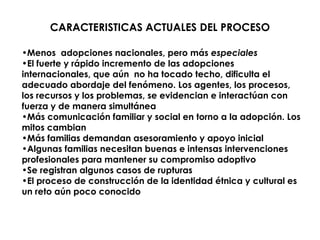 CARACTERISTICAS ACTUALES DEL PROCESO

•Menos adopciones nacionales, pero más especiales
•El fuerte y rápido incremento de las adopciones
internacionales, que aún no ha tocado techo, dificulta el
adecuado abordaje del fenómeno. Los agentes, los procesos,
los recursos y los problemas, se evidencian e interactúan con
fuerza y de manera simultánea
•Más comunicación familiar y social en torno a la adopción. Los
mitos cambian
•Más familias demandan asesoramiento y apoyo inicial
•Algunas familias necesitan buenas e intensas intervenciones
profesionales para mantener su compromiso adoptivo
•Se registran algunos casos de rupturas
•El proceso de construcción de la identidad étnica y cultural es
un reto aún poco conocido
 