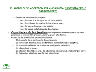 EL MODELO DE ADOPCION EN ANDALUCÍA (NECESIDADES /
                       CAPACIDADES)

     –   En relación a la identidad adoptiva:
           •   Nec, de conocer e integrar su historia pasada.
           •   Nec, de elaborar los duelos de las separaciones.
           •   Nec. De que se le respete su pasado.
           •   Nec. De apoyo en la búsqueda de orígenes.
• Capacidades de las familias para responder a las necesidades de los niños,
    para lo que es imprescidible preparar, valorar y apoyar a las familias
•   Retos a los que se enfrentan las familias adoptivas:
     –    El desarrollo de un sentimiento de pertenencia.
     –    La percepción de semejanzas o diferencias con las familias no adoptivas.
     –    La revelación del hecho de la adopción y del pasado del niño/a.
     –    La búsqueda de orígenes.
     –    La adopción de niños del grupo de adopciones especiales va a reclamar por parte
         de los padres adoptivos unas tareas específicas.
 