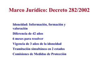 Marco Jurídico: Decreto 282/2002

 Idoneidad: Información, formación y
 valoración
 Diferencia de 42 años
 6 meses para resolver
 Vigencia de 3 años de la idoneidad
 Tramitación simultánea en 2 estados
 Comisiones de Medidas de Protección
 