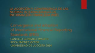 LA ADOPCIÓN Y CONVERGENCIA DE LAS 
NORMAS INTERNACIONALES DE 
INFORMACIÓN FINANCIERA (NIIF) 
Convergence and adoption 
of International Financial Reporting 
Standards (IFRS) 
CANTILLO GONZALEZ WADITH 
ROCA JIMENEZ VICTOR 
UNIVERSIDAD DE LA COSTA 2014 
 