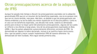 Otras preocupaciones acerca de la adopción
de IFRS
Aunque he pasado más tiempo a discutir las preocupaciones asociadas con la adopción
generalizada IFRS que en un resumen de los beneficios esperados, eso no es porque creo
que son en cierto sentido, más peso. Más bien, es debido a que las preocupaciones son
menos evidentes y se les ha dado una menor exposición en el discurso público. Como es
el caso con los beneficios esperados, una década más tarde, todavía es demasiado
pronto para evaluar la mayor parte del plantearon preocupaciones, algunas de las cuales
se refieren a los efectos a largo plazo. Una de las preocupaciones expresadas en Bola
(2006 ) Que los países adoptarían sustancialmente diferentes versiones de IFRS ha
demostrado ser alguien lo sobre declarado, incluso si se justifica hasta cierto punto.
Otra que los países y hacer cumplir implementar IFRS de manera diferente ha
demostrado ser bien fundada. Pero sigue siendo primeros días.
 