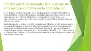 Consecuencia no deseada: IFRS y el uso de la
información contable en la contratación.
La ley de consecuencias imprevistas nos recuerda que la intervención deliberada en un
complejo sistema normalmente conduce a resultados no previstos, tanto buenas como
malas, por muy bien intencionado la intervención puede ser. Por lo tanto, sería
sorprendente que un sistema de intervención sustancial como IFRS no dio lugar a algunos
callejones sin salida.
Un ejemplo de ello se origina en la diferencia controvertida entre la relevancia del valor y
con costosa Contratante perspectivas sobre la información financiera. Es una proposición
fundamental que la óptima sistema de contabilidad depende del uso que se haga de la
información que produce. La proposición es demostrada por Gjesdal ( 1981 ), Que compara
la información contable en la valoración de empresas y con su uso en la administración, o la
contratación de gerentes.
 
