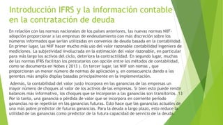 Introducción IFRS y la información contable
en la contratación de deuda
En relación con las normas nacionales de los países anteriores, las nuevas normas NIIF-
adopción proporcionar a las empresas de endeudamiento con más discreción sobre los
números informados que serían utilizadas en convenios de deuda basada en la contabilidad.
En primer lugar, las NIIF hacer mucho más uso del valor razonable contabilidad ingeniera de
mediciones. La subjetividad involucrada en la estimación del valor razonable, en particular
para más largo los activos del ciclo, deteriora la contractilidad. En segundo lugar, muchas
de las normas IFRS facilitan los prestatarios con opción entre los métodos de contabilidad,
como se documenta en Nobes ( 2013 ). En tercer lugar, las NIIF son nomas , que
proporcionan un menor número de normas de aplicación y, en consecuencia dando a los
gerentes más amplio display basadas principalmente en la implementación.
Además, la contabilidad del valor justo incorpora en las ganancias de las empresas un
mayor número de choques al valor de los activos de las empresas. Si bien esto puede rendir
balances más informativo, los choques que se incorporan a las ganancias son transitorios. 13
Por lo tanto, una ganancia o pérdida de valor que se incorpora en corriente período
ganancias no se repetirán en las ganancias futuras. Esto hace que las ganancias actuales de
una más pobre predictor de futuras ganancias. Para la deuda a largo plazo, esto reduce la
utilidad de las ganancias como predictor de la futura capacidad de servicio de la deuda.
 