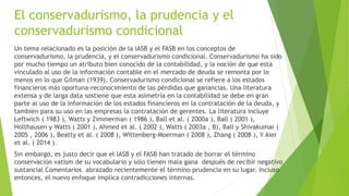 El conservadurismo, la prudencia y el
conservadurismo condicional
Un tema relacionado es la posición de la IASB y el FASB en los conceptos de
conservadurismo, la prudencia, y el conservadurismo condicional. Conservadurismo ha sido
por mucho tiempo un atributo bien conocido de la contabilidad, y la noción de que está
vinculado al uso de la información contable en el mercado de deuda se remonta por lo
menos en lo que Gilman (1939). Conservadurismo condicional se refiere a los estados
financieros más oportuna-reconocimiento de las pérdidas que ganancias. Una literatura
extensa y de larga data sostiene que esta asimetría en la contabilidad se debe en gran
parte al uso de la información de los estados financieros en la contratación de la deuda, y
también para su uso en las empresas la contratación de gerentes. La literatura incluye
Leftwich ( 1983 ), Watts y Zimmerman ( 1986 ), Ball et al. ( 2000a ), Ball ( 2001 ),
Holthausen y Watts ( 2001 ), Ahmed et al. ( 2002 ), Watts ( 2003a , B), Ball y Shivakumar (
2005 , 2006 ), Beatty et al. ( 2008 ), Wittenberg-Moerman ( 2008 ), Zhang ( 2008 ), Y Aier
et al. ( 2014 ).
Sin embargo, es justo decir que el IASB y el FASB han tratado de borrar el término
conservación vatism de su vocabulario y sólo tienen mala gana después de recibir negativo
sustancial Comentarios abrazado recientemente el término prudencia en su lugar. Incluso
entonces, el nuevo enfoque implica contradicciones internas.
 