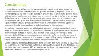 Conclusiones
La adopción de las NIIF en más de 100 países hace una década era una vez en un
sistema de innovación de toda la vida, de grandes promesas y magnitud. Hubo una
buena razón para esperar el éxito, basado en gran medida el entusiasmo general de los
estándares internacionales y, detrás de eso, el reconocimiento de la fuerte las fuerzas
de la globalización. Sin embargo, existen riesgos involucrados y no se limitan a priori
una evidencia para guiar a los tomadores de decisiones. Una década más tarde, éste
sigue siendo el caso. La globalización sigue siendo una fuerza económica y política
potente, e impulsa la demanda de la globalización en la contabilidad.
Sin embargo, la mayoría de la actividad política y comercial sigue siendo local, por lo
adopción de uniforme normas por sí misma no conducen a un comportamiento uniforme
de información en todo el mundo. Para muchos de los supuestos beneficios de la
adopción de las IFRS para ser realizadas, una aplicación uniforme tendrían que ocurrir
en una amplia gama de países, lo que parece poco probable y requiere algo más que la
simple creación de regulación mecanismos de aplicación ridades.
Cierta evidencia de los resultados reales de la adopción de IFRS ha salido a la luz, pero,
por lo general, la evidencia hasta la fecha no es muy útil. Después de una década de la
retrospectiva, la adopción de IFRS, es una innovación de proporciones históricas cuyos
efectos en todo el mundo siguen siendo algo inciertas.
 