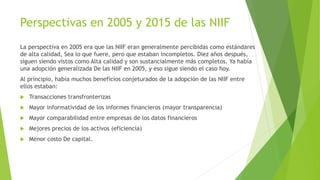 Perspectivas en 2005 y 2015 de las NIIF
La perspectiva en 2005 era que las NIIF eran generalmente percibidas como estándares
de alta calidad, Sea lo que fuere, pero que estaban incompletos. Diez años después,
siguen siendo vistos como Alta calidad y son sustancialmente más completos. Ya había
una adopción generalizada De las NIIF en 2005, y eso sigue siendo el caso hoy.
Al principio, había muchos beneficios conjeturados de la adopción de las NIIF entre
ellos estaban:
 Transacciones transfronterizas
 Mayor informatividad de los informes financieros (mayor transparencia)
 Mayor comparabilidad entre empresas de los datos financieros
 Mejores precios de los activos (eficiencia)
 Menor costo De capital.
 
